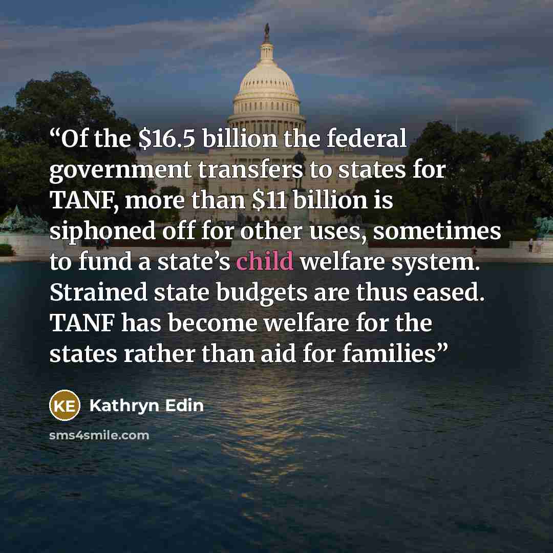 “Of the $16.5 billion the federal government transfers to states for TANF, more than $11 billion is siphoned off for other uses, sometimes to fund a state’s child welfare system. Strained state budgets are thus eased. TANF has become welfare for the states rather than aid for families” quote by Kathryn Edin