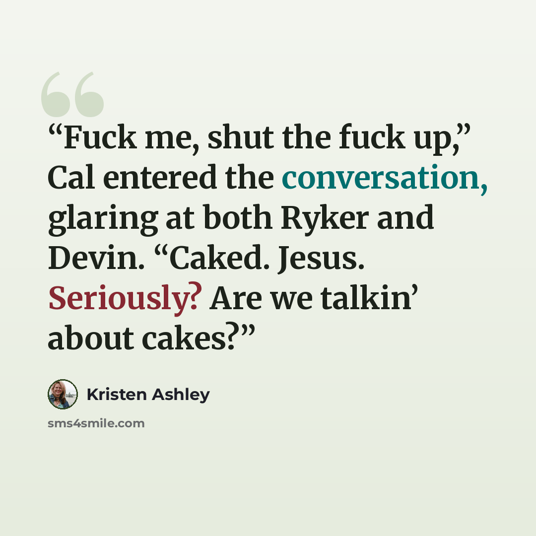 “Fuck me, shut the fuck up,” Cal entered the conversation, glaring at both Ryker and Devin. “Caked. Jesus. Seriously? Are we talkin’ about cakes?” quote by Kristen Ashley