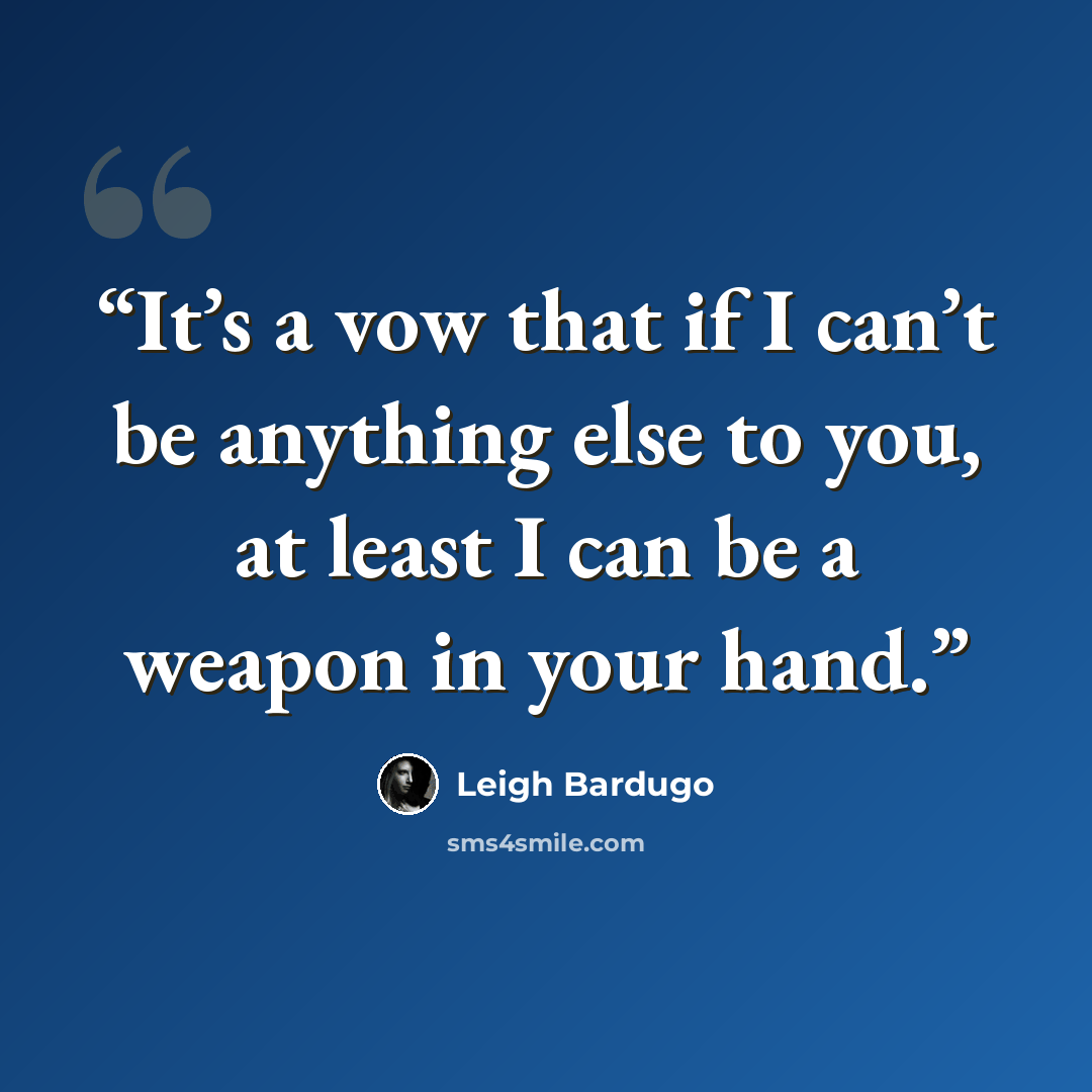 “It’s a vow that if I can’t be anything else to you, at least I can be a weapon in your hand.” quote by Leigh Bardugo