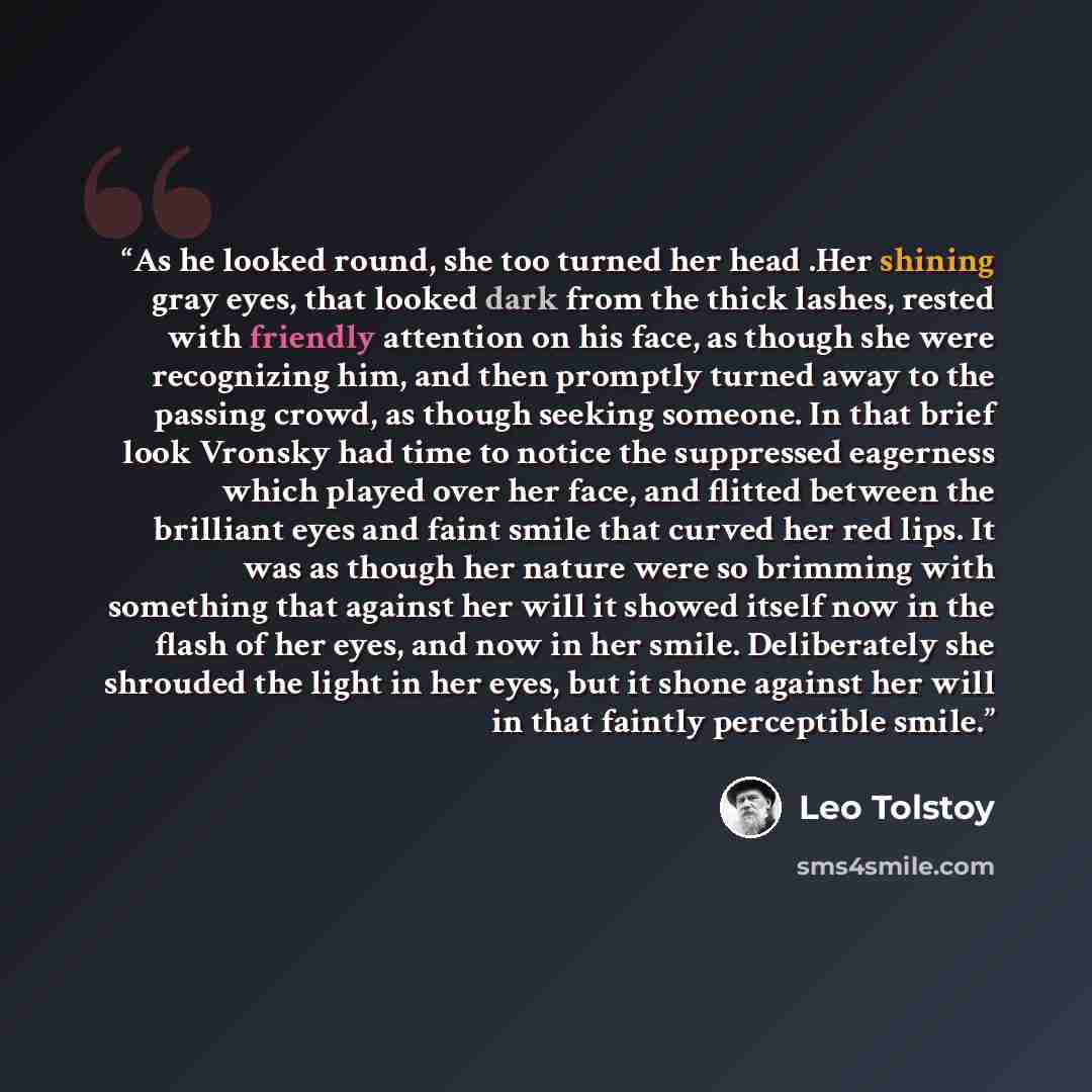 “As he looked round, she too turned her head .Her shining gray eyes, that looked dark from the thick lashes, rested with friendly attention on his face, as though she were recognizing him, and then promptly turned away to the passing crowd, as though seeking someone. In that brief look Vronsky had…” quote by Leo Tolstoy