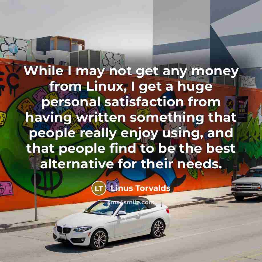 “While I may not get any money from Linux, I get a huge personal satisfaction from having written something that people really enjoy using, and that people find to be the best alternative for their needs.” quote by Linus Torvalds
