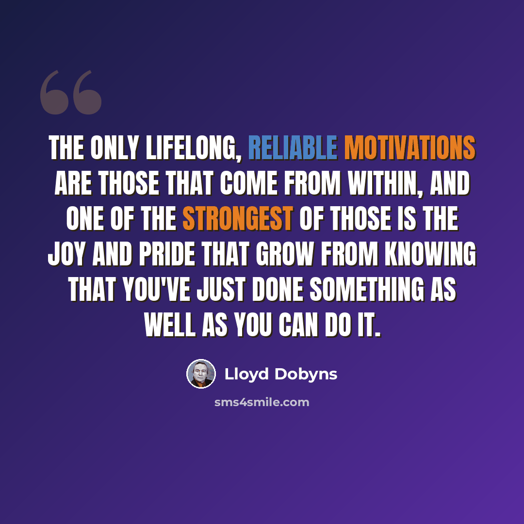 “The only lifelong, reliable motivations are those that come from within, and one of the strongest of those is the joy and pride that grow from knowing that you've just done something as well as you can do it.” quote by Lloyd Dobyns