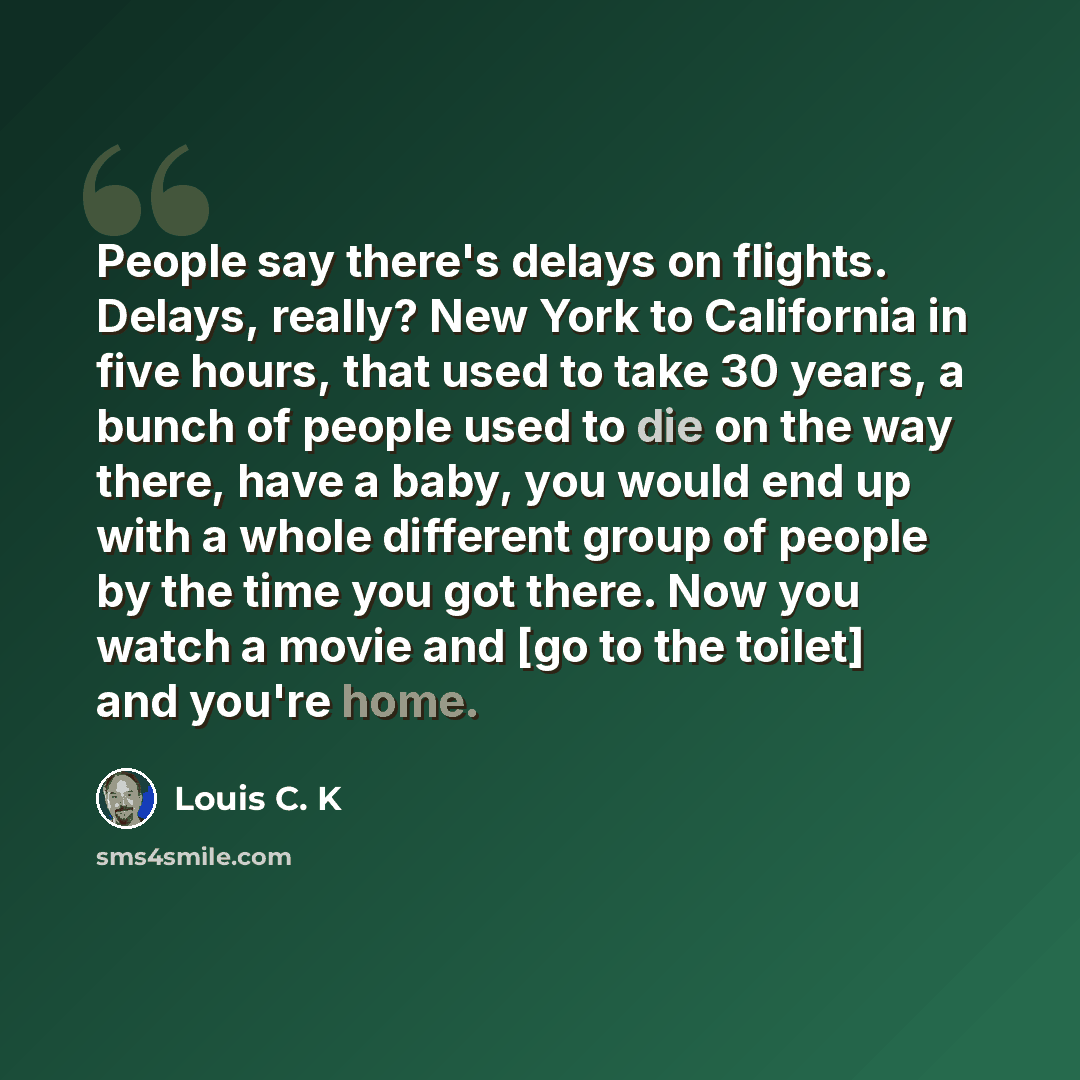 “People say there's delays on flights. Delays, really? New York to California in five hours, that used to take 30 years, a bunch of people used to die on the way there, have a baby, you would end up with a whole different group of people by the time you got there. Now you watch a movie and [go to…” quote by Louis C. K