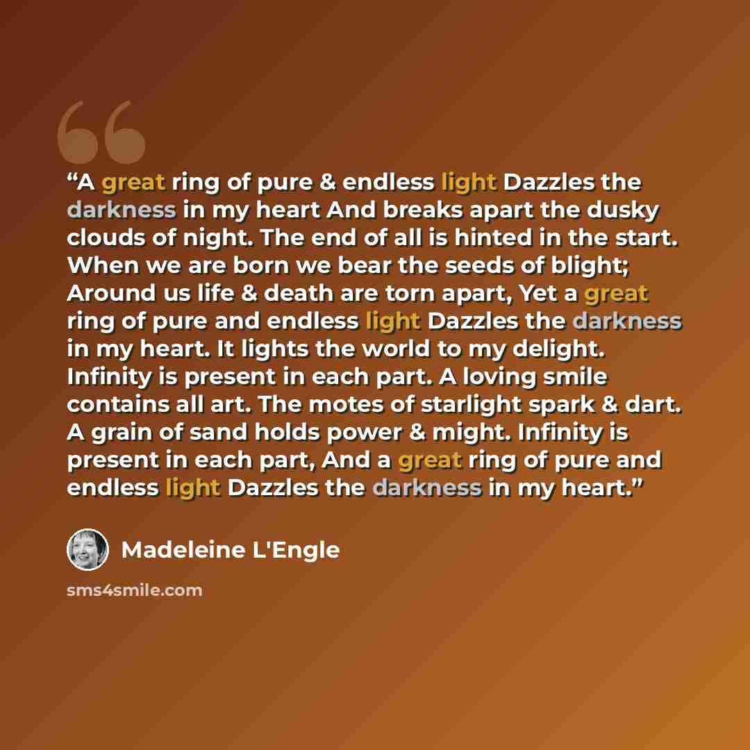 “A great ring of pure & endless light Dazzles the darkness in my heart And breaks apart the dusky clouds of night. The end of all is hinted in the start. When we are born we bear the seeds of blight; Around us life & death are torn apart, Yet a great ring of pure and endless light Dazzles the…” quote by Madeleine L'Engle