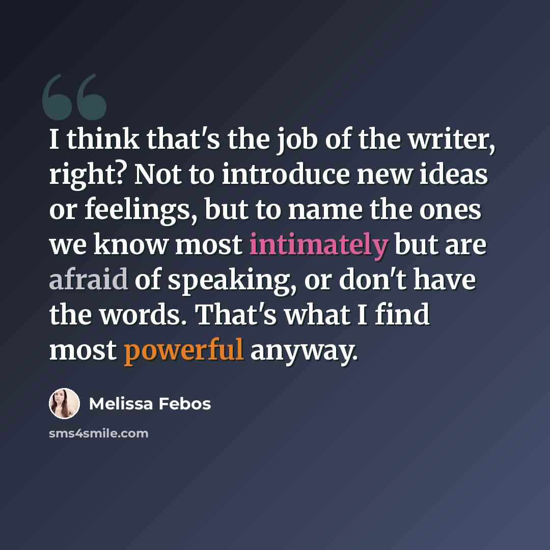“I think that's the job of the writer, right? Not to introduce new ideas or feelings, but to name the ones we know most intimately but are afraid of speaking, or don't have the words. That's what I find most powerful anyway.” quote by Melissa Febos