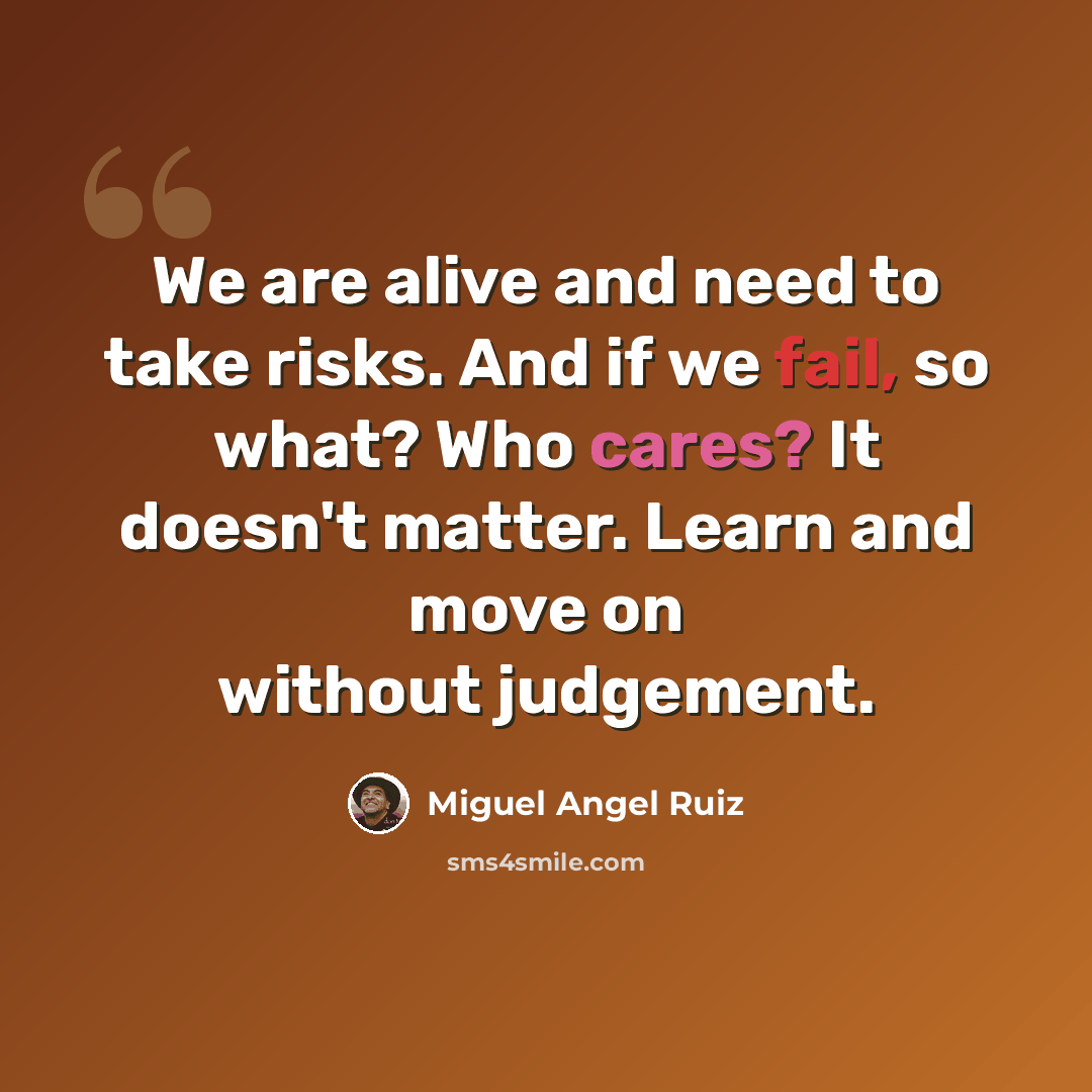 “We are alive and need to take risks. And if we fail, so what? Who cares? It doesn't matter. Learn and move on without judgement.” quote by Miguel Angel Ruiz