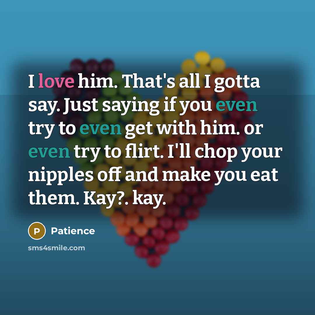“I love him. That's all I gotta say. Just saying if you even try to even get with him. or even try to flirt. I'll chop your nipples off and make you eat them. Kay?. kay.” quote by Patience