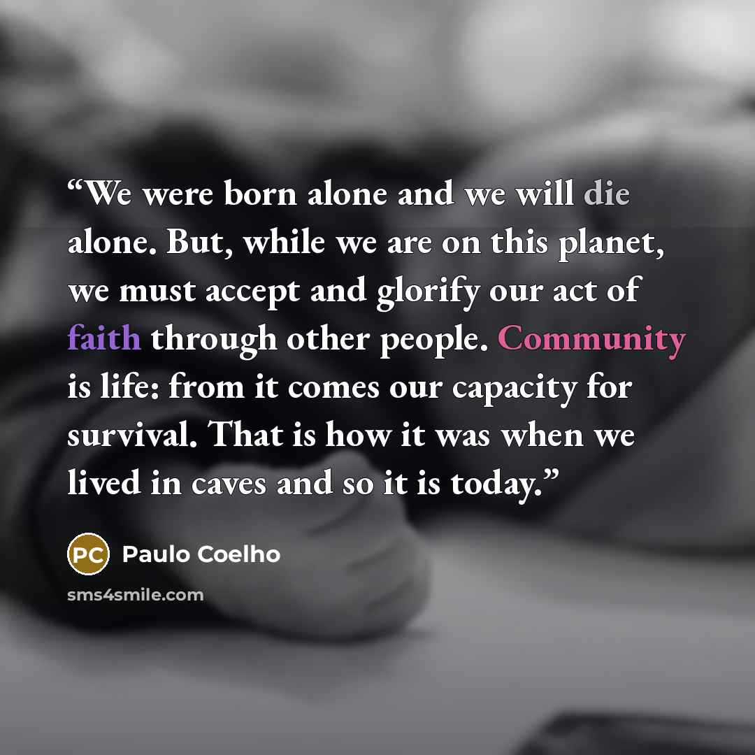 “We were born alone and we will die alone. But, while we are on this planet, we must accept and glorify our act of faith through other people. Community is life: from it comes our capacity for survival. That is how it was when we lived in caves and so it is today.” quote by Paulo Coelho