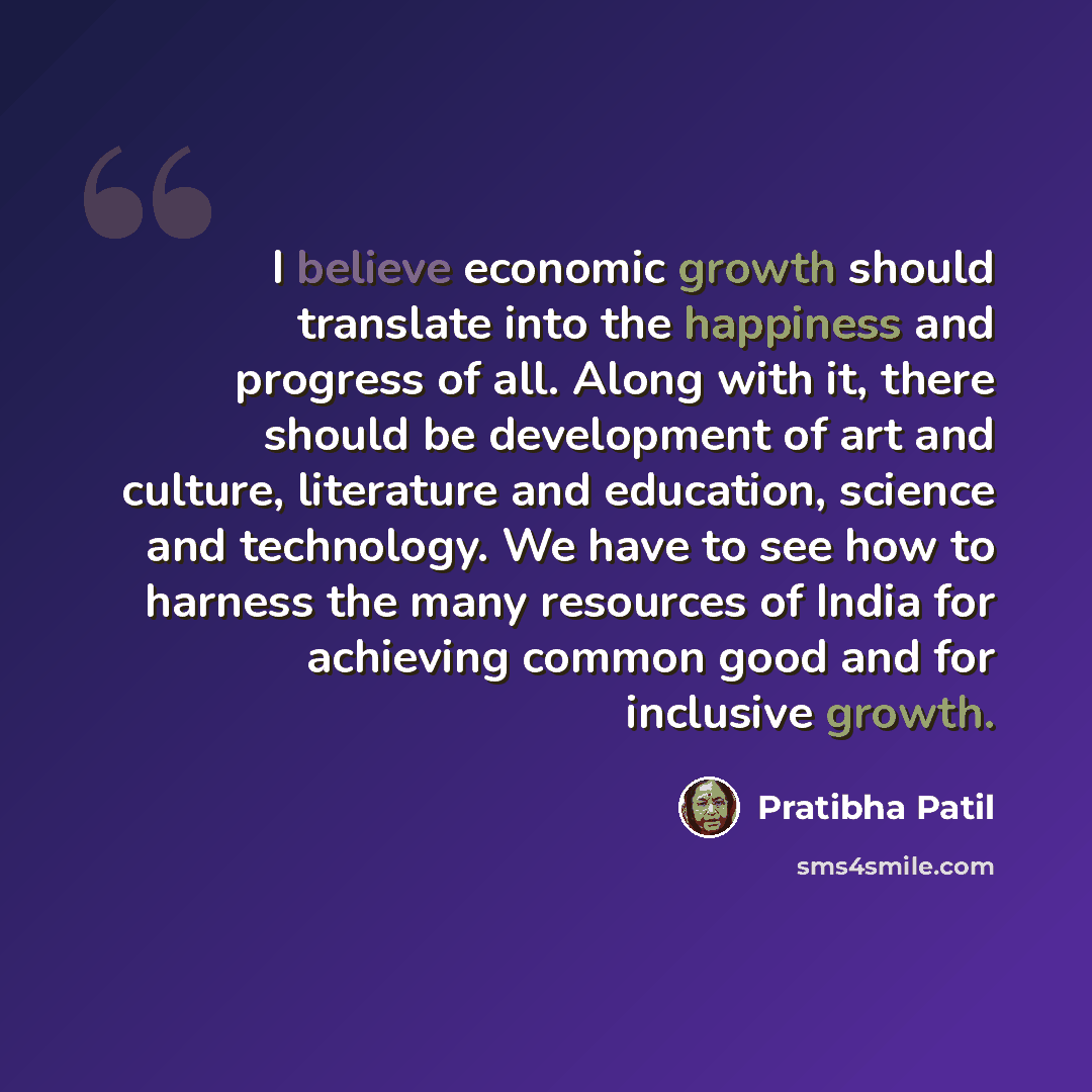 “I believe economic growth should translate into the happiness and progress of all. Along with it, there should be development of art and culture, literature and education, science and technology. We have to see how to harness the many resources of India for achieving common good and for inclusive…” quote by Pratibha Patil