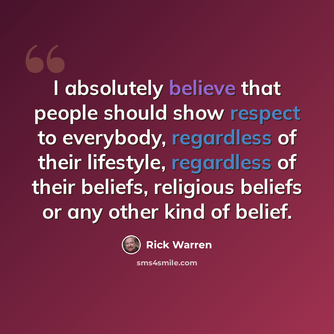 “I absolutely believe that people should show respect to everybody, regardless of their lifestyle, regardless of their beliefs, religious beliefs or any other kind of belief.” quote by Rick Warren
