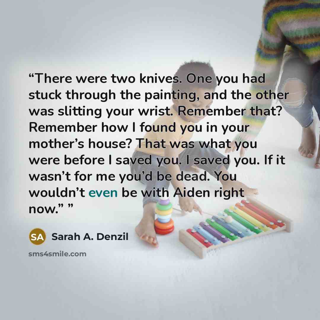 “There were two knives. One you had stuck through the painting, and the other was slitting your wrist. Remember that? Remember how I found you in your mother’s house? That was what you were before I saved you. I saved you. If it wasn’t for me you’d be dead. You wouldn’t even be with Aiden right now.”” quote by Sarah A. Denzil