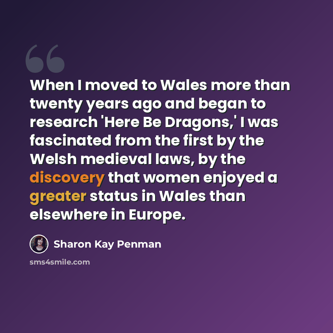 “When I moved to Wales more than twenty years ago and began to research 'Here Be Dragons,' I was fascinated from the first by the Welsh medieval laws, by the discovery that women enjoyed a greater status in Wales than elsewhere in Europe.” quote by Sharon Kay Penman