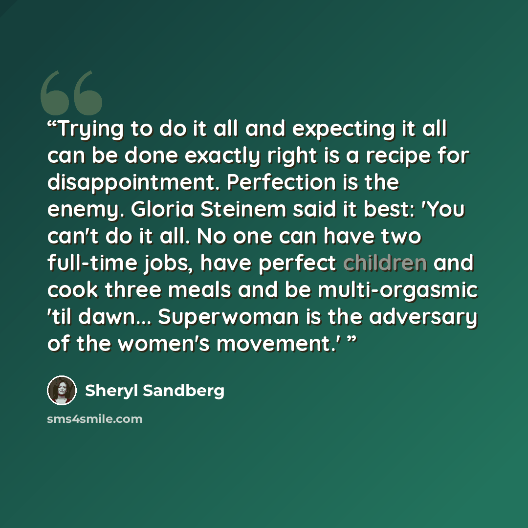 “Trying to do it all and expecting it all can be done exactly right is a recipe for disappointment. Perfection is the enemy. Gloria Steinem said it best: 'You can't do it all. No one can have two full-time jobs, have perfect children and cook three meals and be multi-orgasmic 'til dawn…” quote by Sheryl Sandberg
