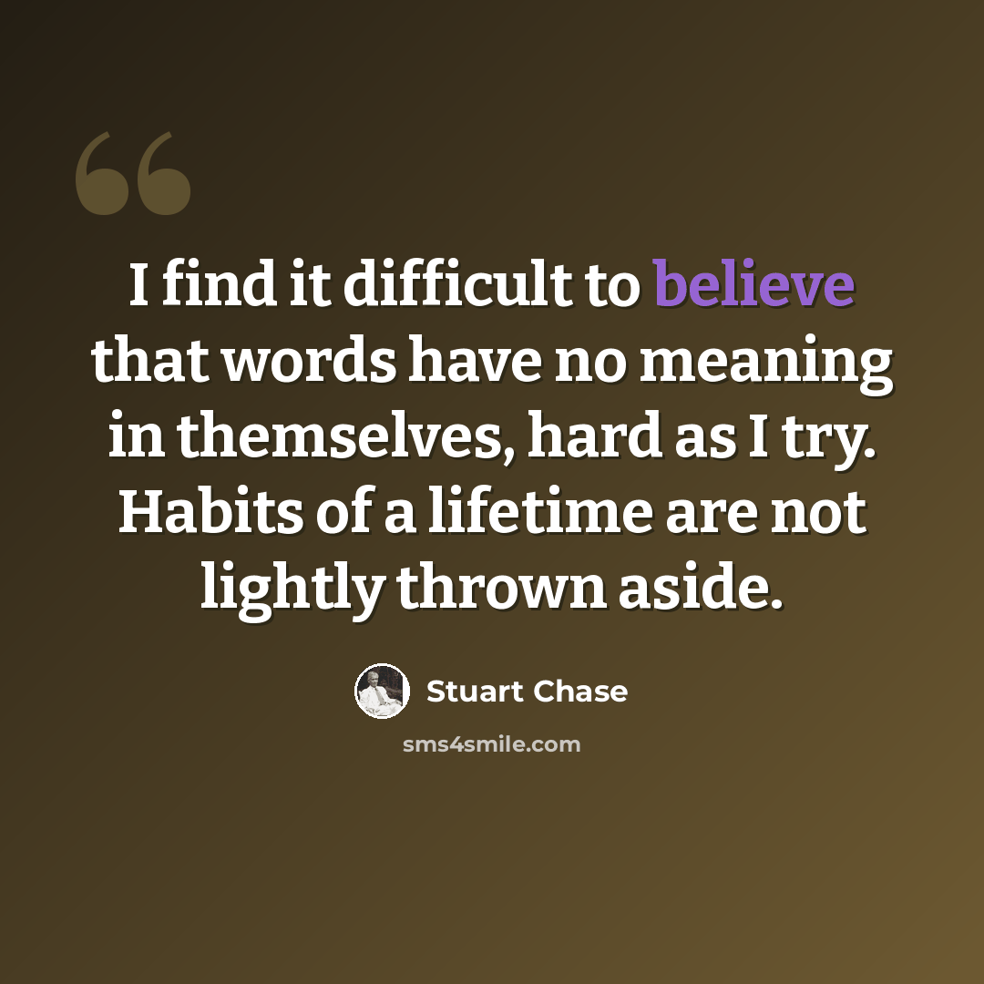 “I find it difficult to believe that words have no meaning in themselves, hard as I try. Habits of a lifetime are not lightly thrown aside.” quote by Stuart Chase