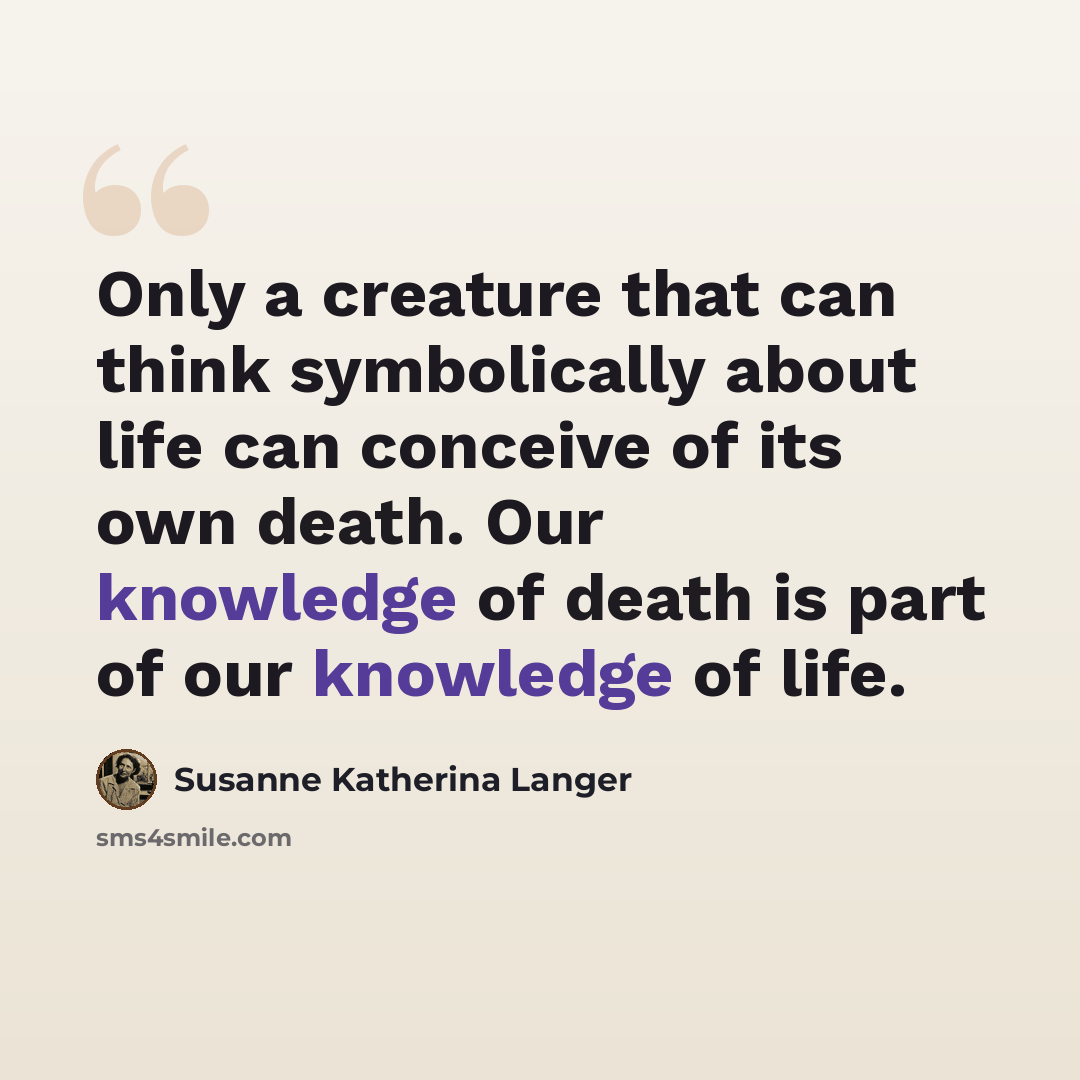 “Only a creature that can think symbolically about life can conceive of its own death. Our knowledge of death is part of our knowledge of life.” quote by Susanne Katherina Langer