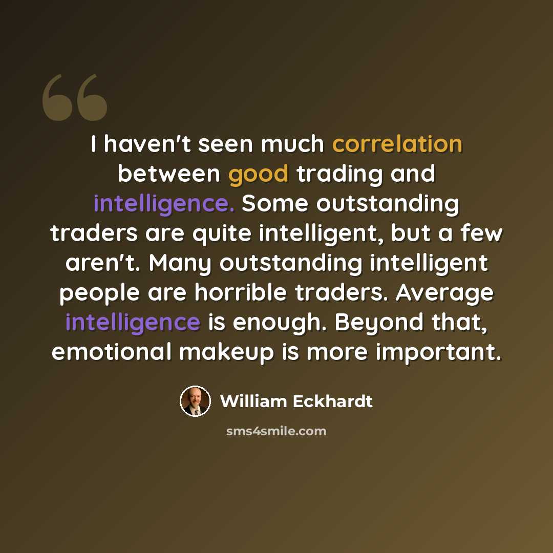 “I haven't seen much correlation between good trading and intelligence. Some outstanding traders are quite intelligent, but a few aren't. Many outstanding intelligent people are horrible traders. Average intelligence is enough. Beyond that, emotional makeup is more important.” quote by William Eckhardt