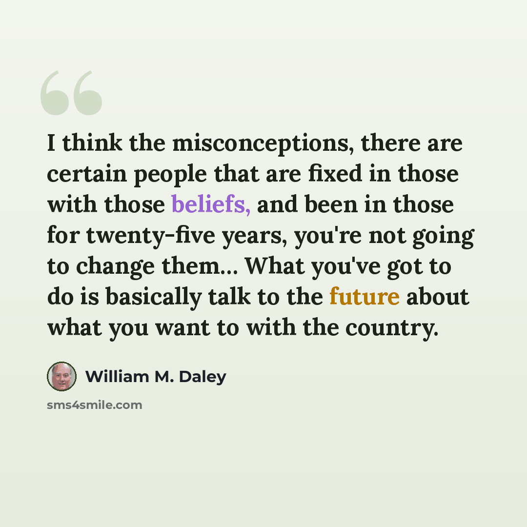 “I think the misconceptions, there are certain people that are fixed in those with those beliefs, and been in those for twenty-five years, you're not going to change them… What you've got to do is basically talk to the future about what you want to with the country.” quote by William M. Daley