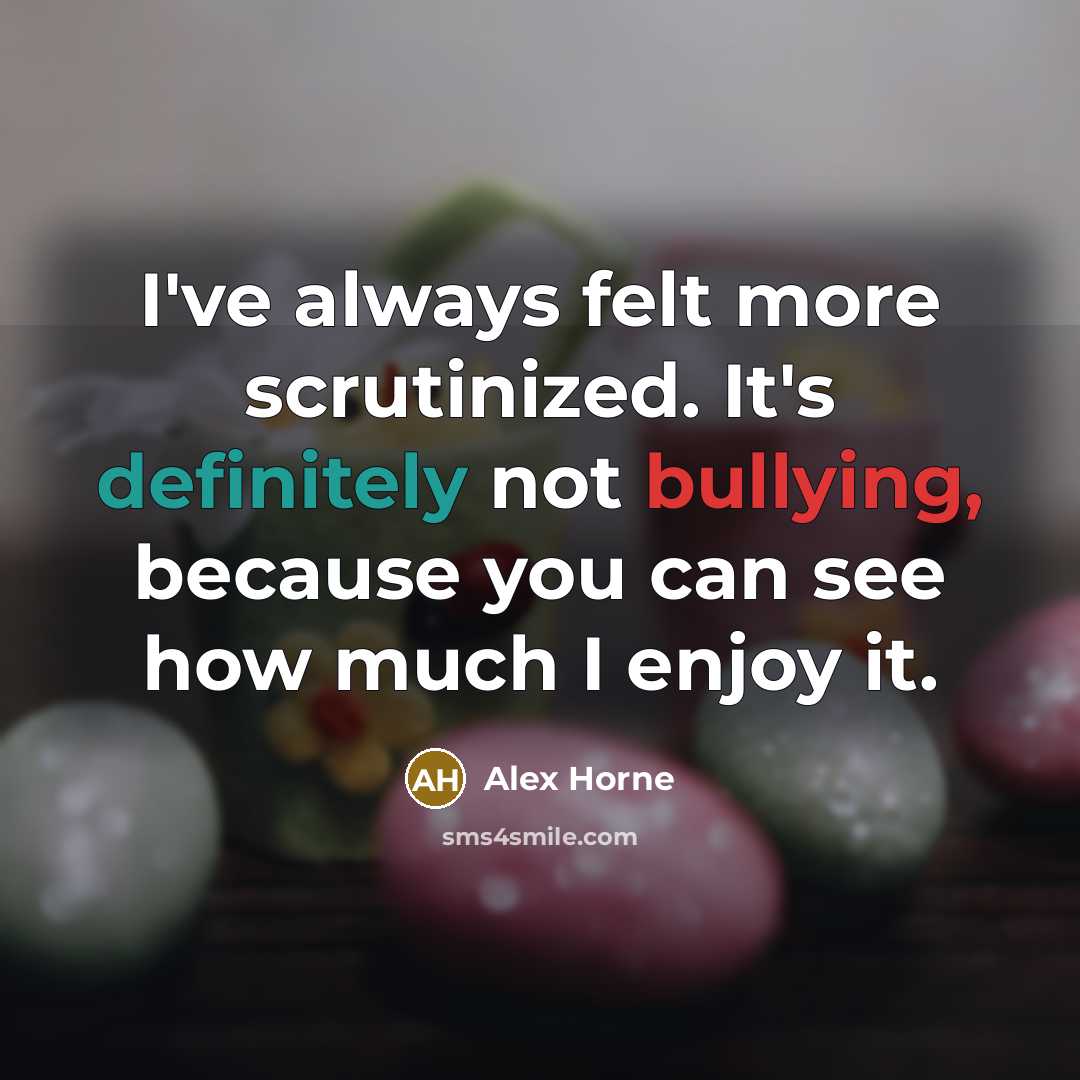 “I've always felt more scrutinized. It's definitely not bullying, because you can see how much I enjoy it.” quote by Alex Horne