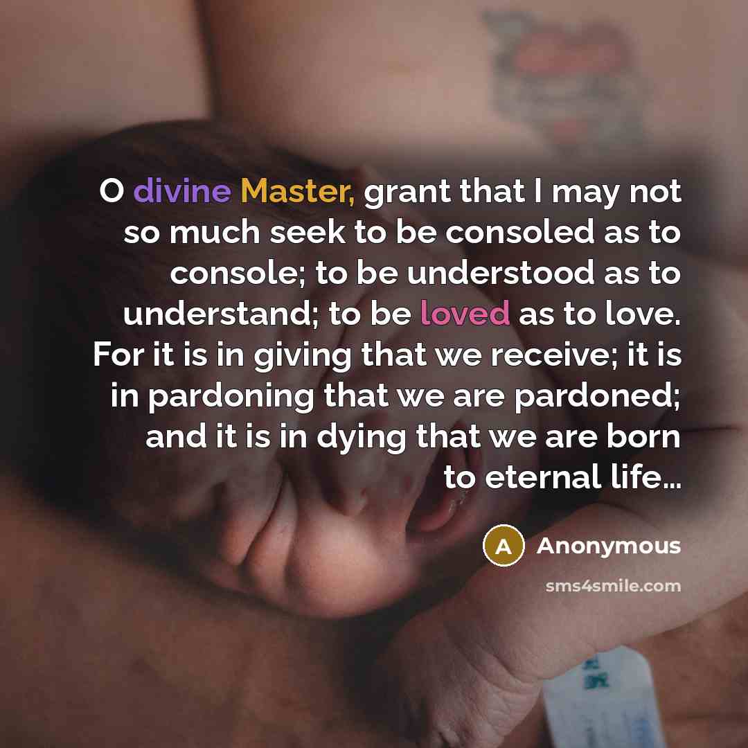 “O divine Master, grant that I may not so much seek to be consoled as to console; to be understood as to understand; to be loved as to love. For it is in giving that we receive; it is in pardoning that we are pardoned; and it is in dying that we are born to eternal life…” quote by Anonymous