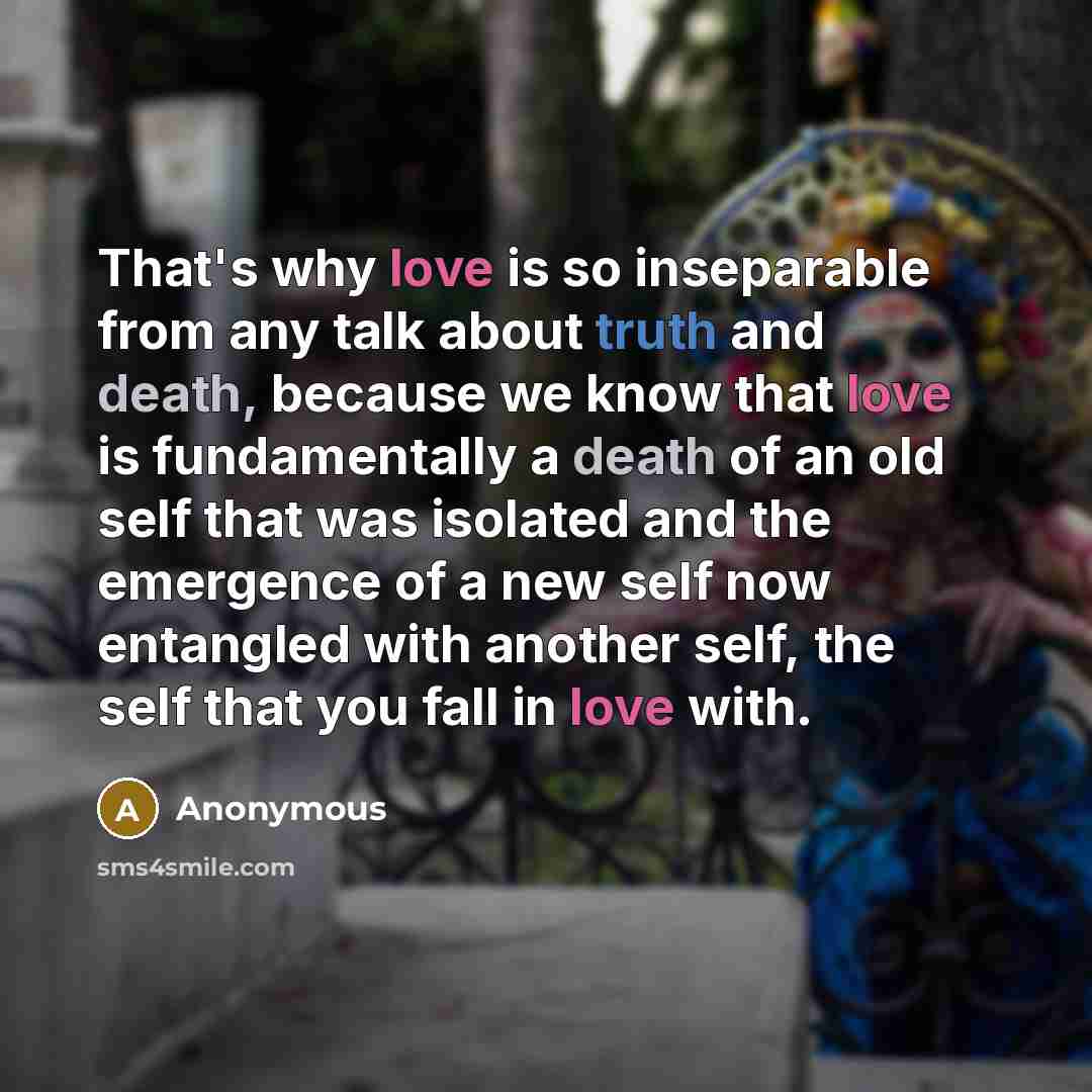 “That's why love is so inseparable from any talk about truth and death, because we know that love is fundamentally a death of an old self that was isolated and the emergence of a new self now entangled with another self, the self that you fall in love with.” quote by Anonymous