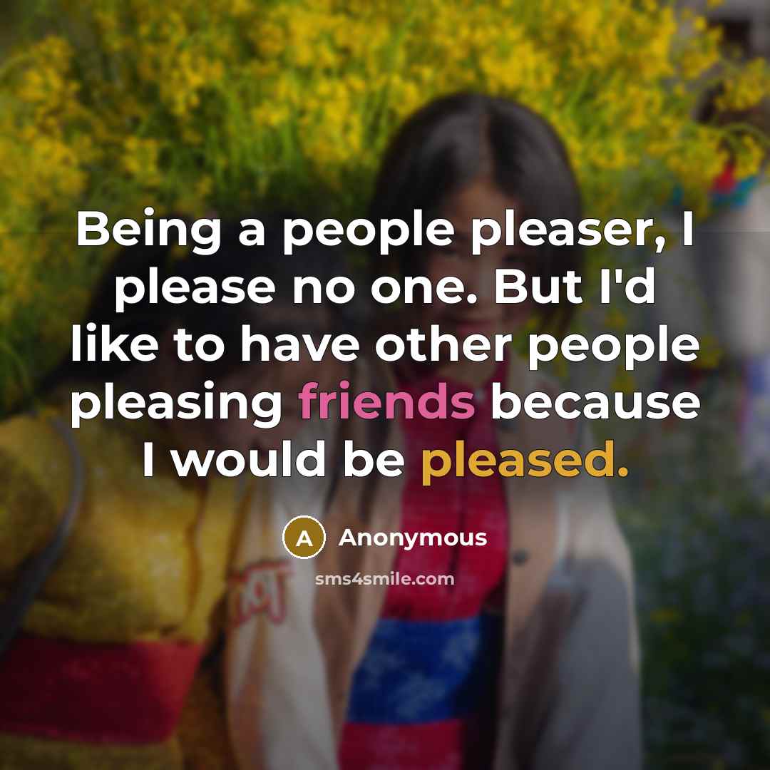 “Being a people pleaser, I please no one. But I'd like to have other people pleasing friends because I would be pleased.” quote by Anonymous