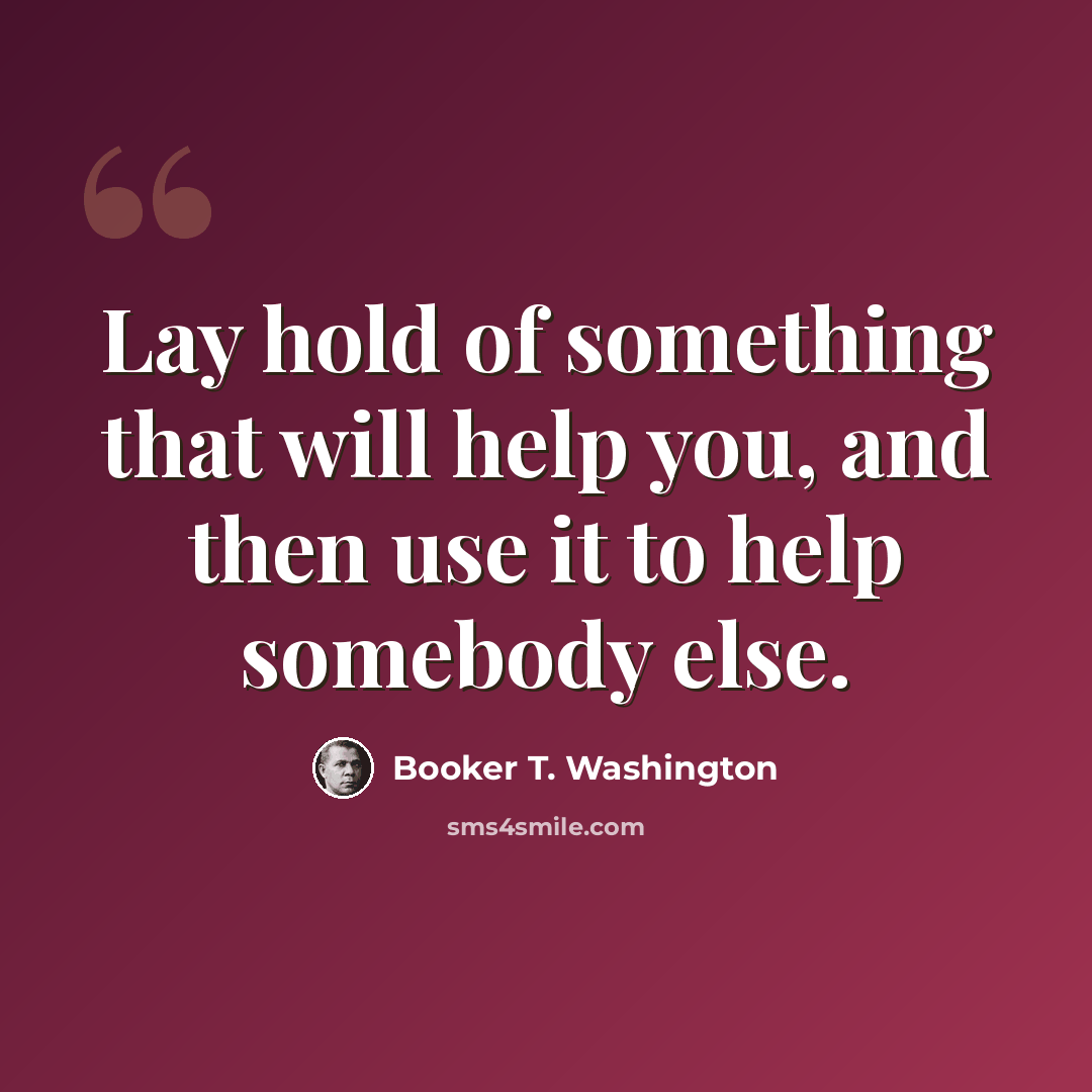 “Lay hold of something that will help you, and then use it to help somebody else.” quote by Booker T. Washington