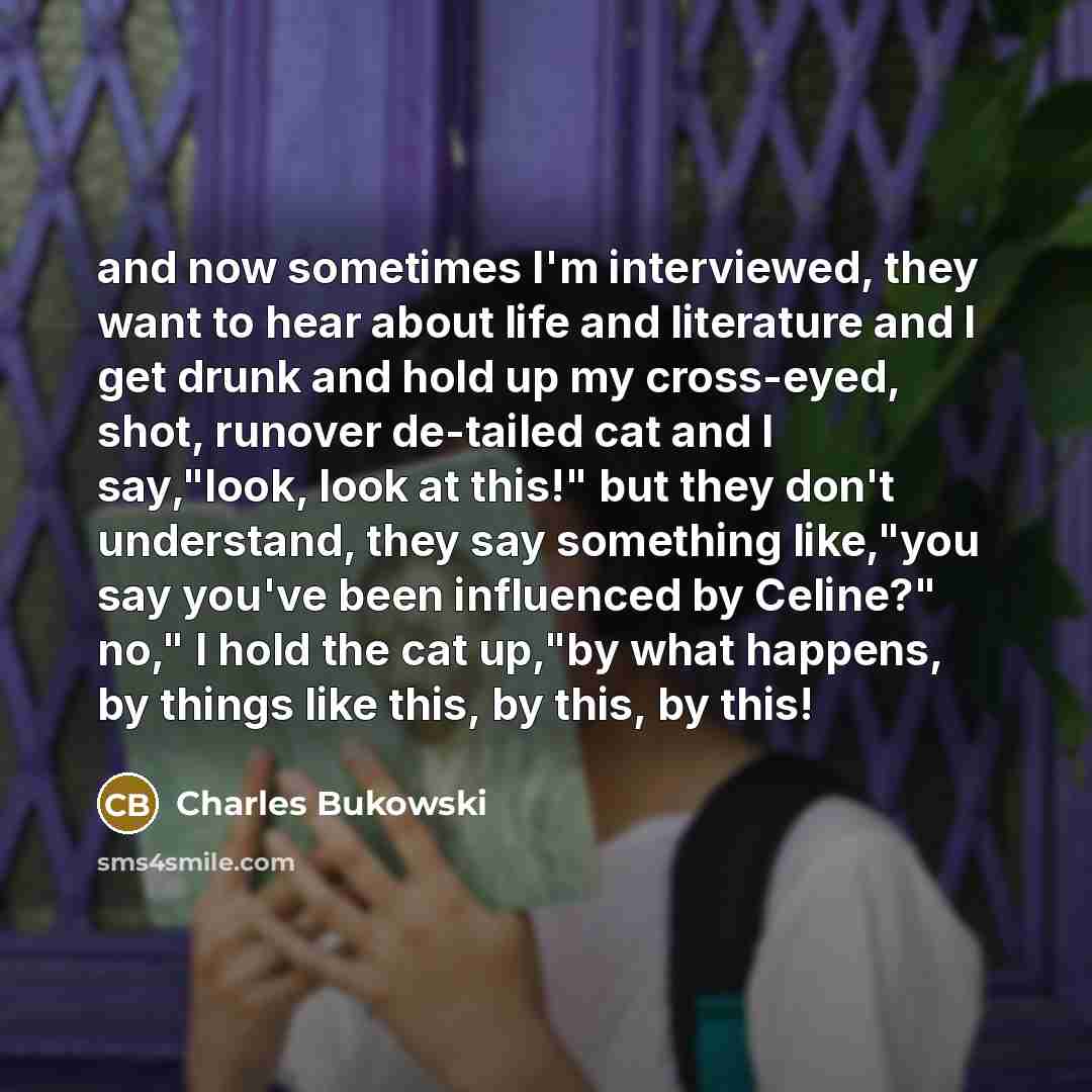 “and now sometimes I'm interviewed, they want to hear about life and literature and I get drunk and hold up my cross-eyed, shot, runover de-tailed cat and I say,"look, look at this!" but they don't understand, they say something like,"you say you've been influenced by Celine?" no," I hold the cat…” quote by Charles Bukowski
