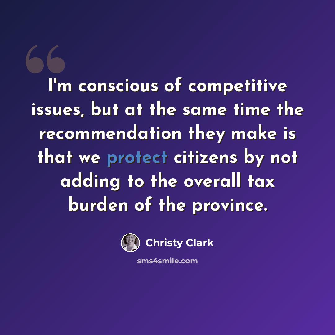 “I'm conscious of competitive issues, but at the same time the recommendation they make is that we protect citizens by not adding to the overall tax burden of the province.” quote by Christy Clark