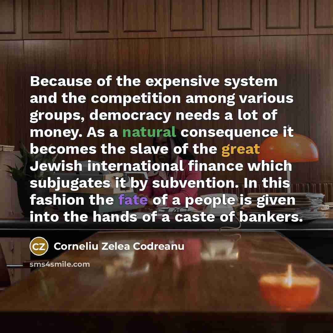 “Because of the expensive system and the competition among various groups, democracy needs a lot of money. As a natural consequence it becomes the slave of the great Jewish international finance which subjugates it by subvention. In this fashion the fate of a people is given into the hands of a…” quote by Corneliu Zelea Codreanu