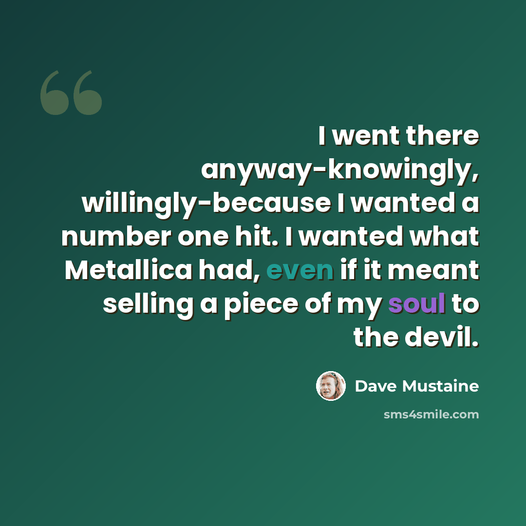 “I went there anyway-knowingly, willingly-because I wanted a number one hit. I wanted what Metallica had, even if it meant selling a piece of my soul to the devil.” quote by Dave Mustaine