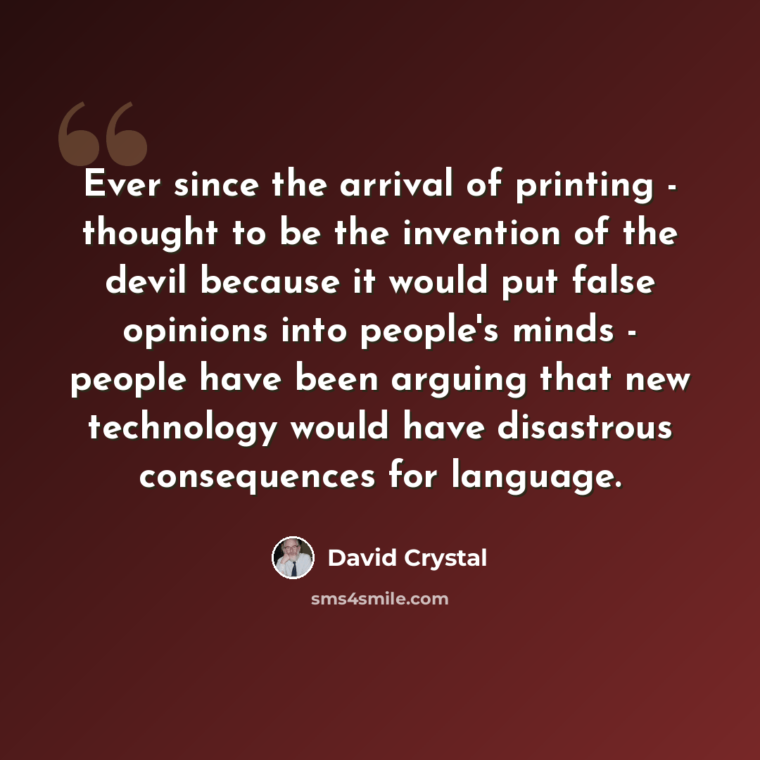 “Ever since the arrival of printing - thought to be the invention of the devil because it would put false opinions into people's minds - people have been arguing that new technology would have disastrous consequences for language.” quote by David Crystal