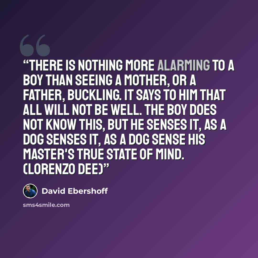 “There is nothing more alarming to a boy than seeing a mother, or a father, buckling. It says to him that all will not be well. The boy does not know this, but he senses it, as a dog senses it, as a dog sense his master's true state of mind. (Lorenzo Dee)” quote by David Ebershoff