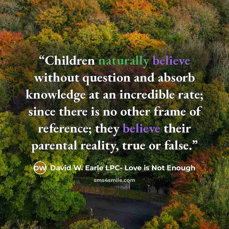 “Children naturally believe without question and absorb knowledge at an incredible rate; since there is no other frame of reference; they believe their parental reality, true or false.” quote by David W. Earle LPC- Love is Not Enough