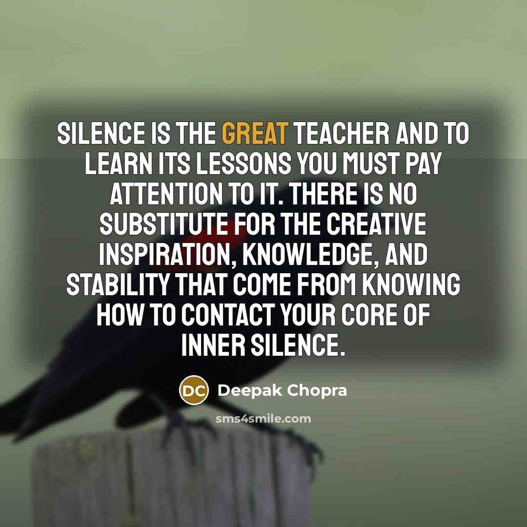 “Silence is the great teacher and to learn its lessons you must pay attention to it. There is no substitute for the creative inspiration, knowledge, and stability that come from knowing how to contact your core of inner silence.” quote by Deepak Chopra