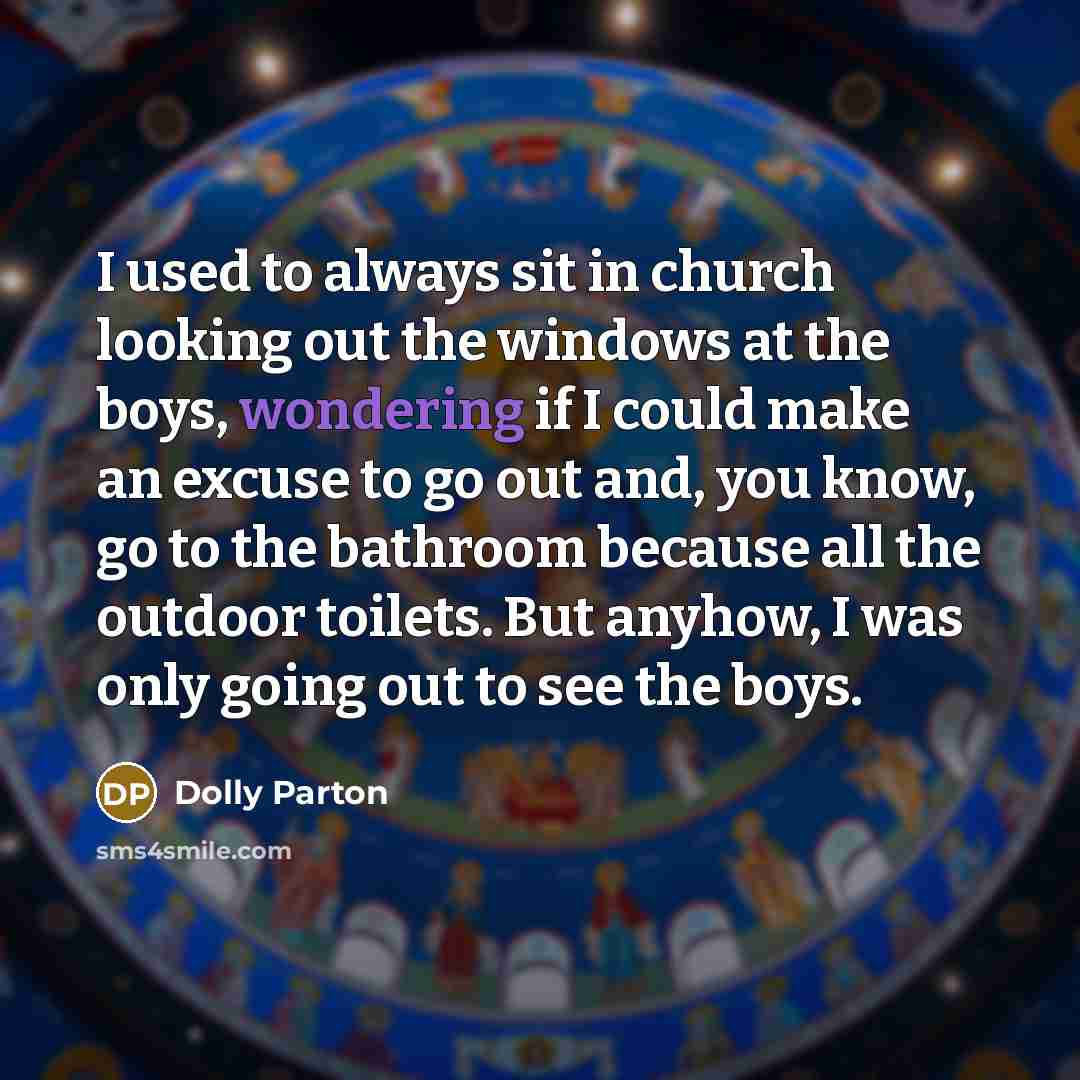 “I used to always sit in church looking out the windows at the boys, wondering if I could make an excuse to go out and, you know, go to the bathroom because all the outdoor toilets. But anyhow, I was only going out to see the boys.” quote by Dolly Parton