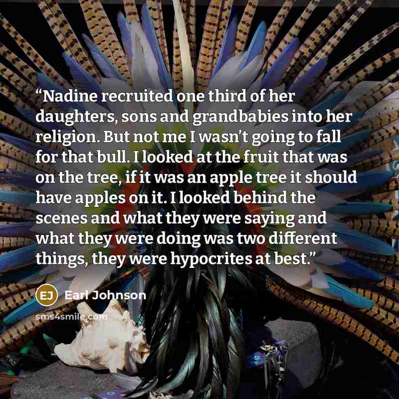 “Nadine recruited one third of her daughters, sons and grandbabies into her religion. But not me I wasn’t going to fall for that bull. I looked at the fruit that was on the tree, if it was an apple tree it should have apples on it. I looked behind the scenes and what they were saying and what they…” quote by Earl Johnson