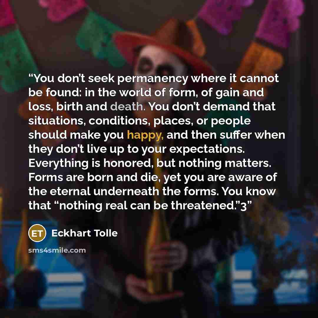 “You don’t seek permanency where it cannot be found: in the world of form, of gain and loss, birth and death. You don’t demand that situations, conditions, places, or people should make you happy, and then suffer when they don’t live up to your expectations. Everything is honored, but nothing…” quote by Eckhart Tolle
