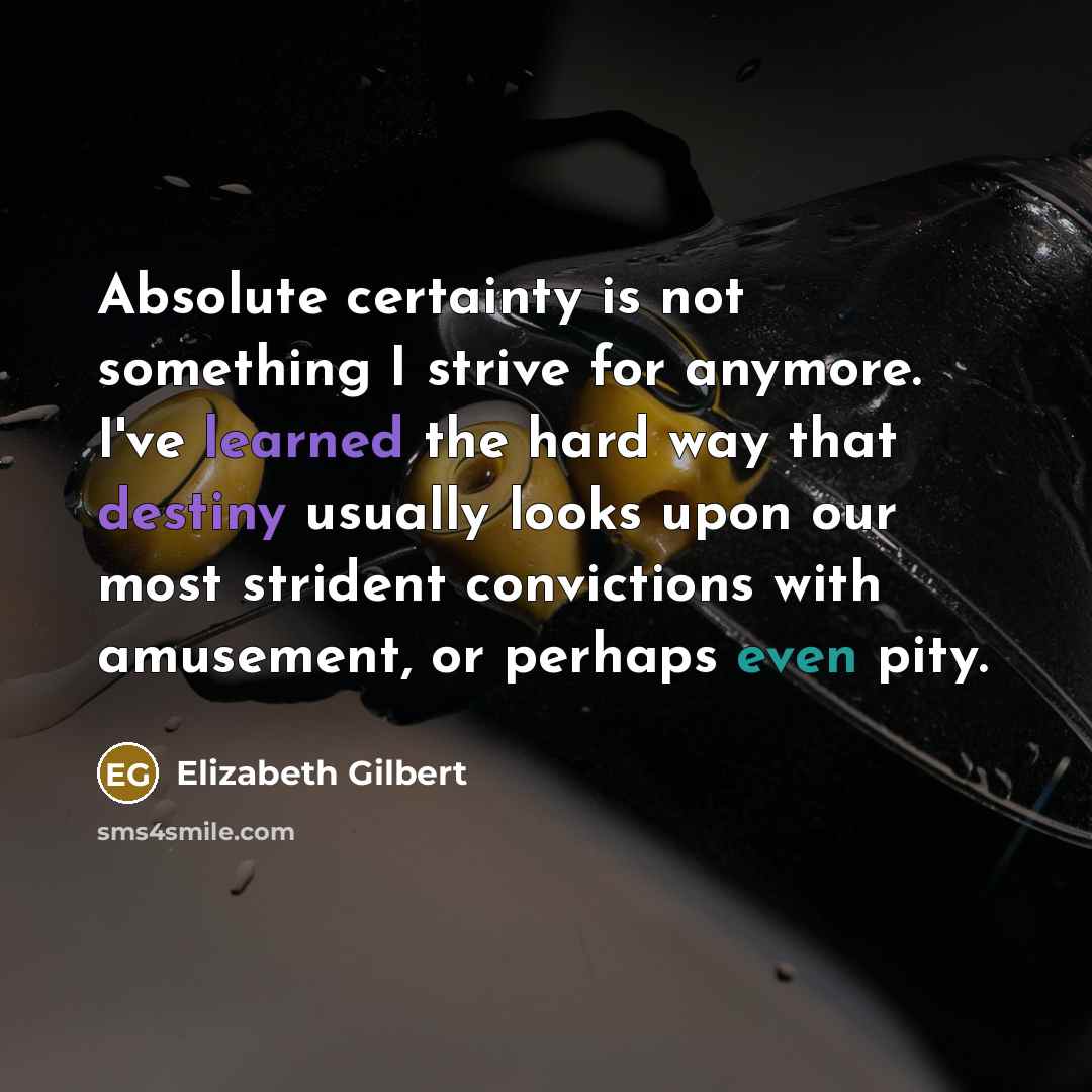 “Absolute certainty is not something I strive for anymore. I've learned the hard way that destiny usually looks upon our most strident convictions with amusement, or perhaps even pity.” quote by Elizabeth Gilbert