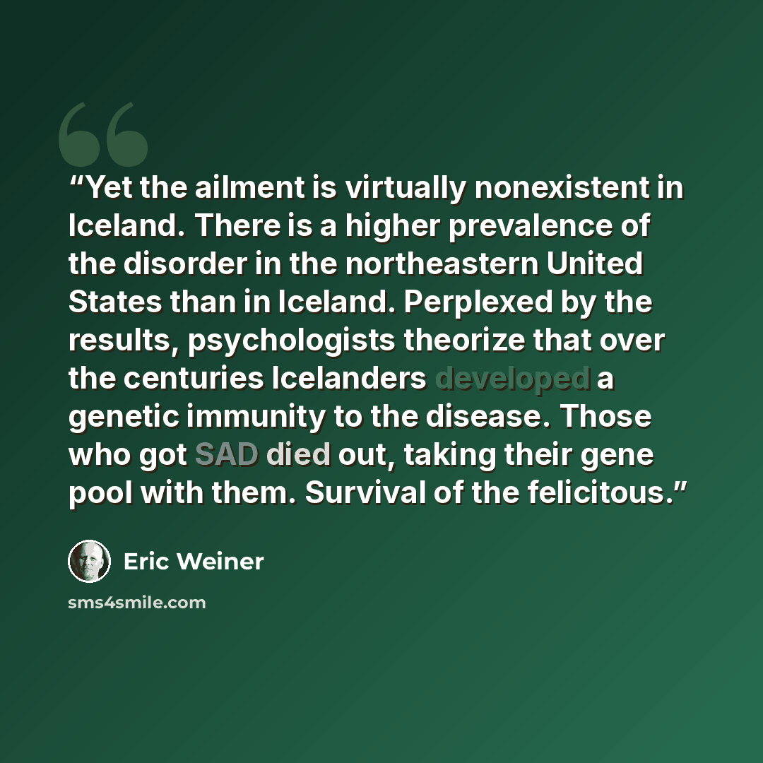 “Yet the ailment is virtually nonexistent in Iceland. There is a higher prevalence of the disorder in the northeastern United States than in Iceland. Perplexed by the results, psychologists theorize that over the centuries Icelanders developed a genetic immunity to the disease. Those who got SAD…” quote by Eric Weiner