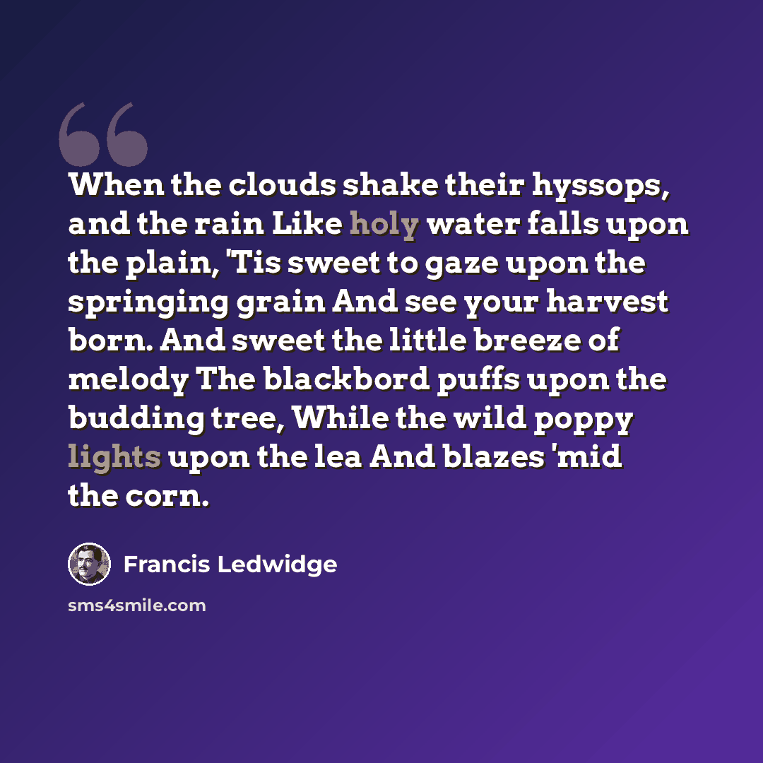 “When the clouds shake their hyssops, and the rain Like holy water falls upon the plain, 'Tis sweet to gaze upon the springing grain And see your harvest born. And sweet the little breeze of melody The blackbord puffs upon the budding tree, While the wild poppy lights upon the lea And blazes 'mid…” quote by Francis Ledwidge
