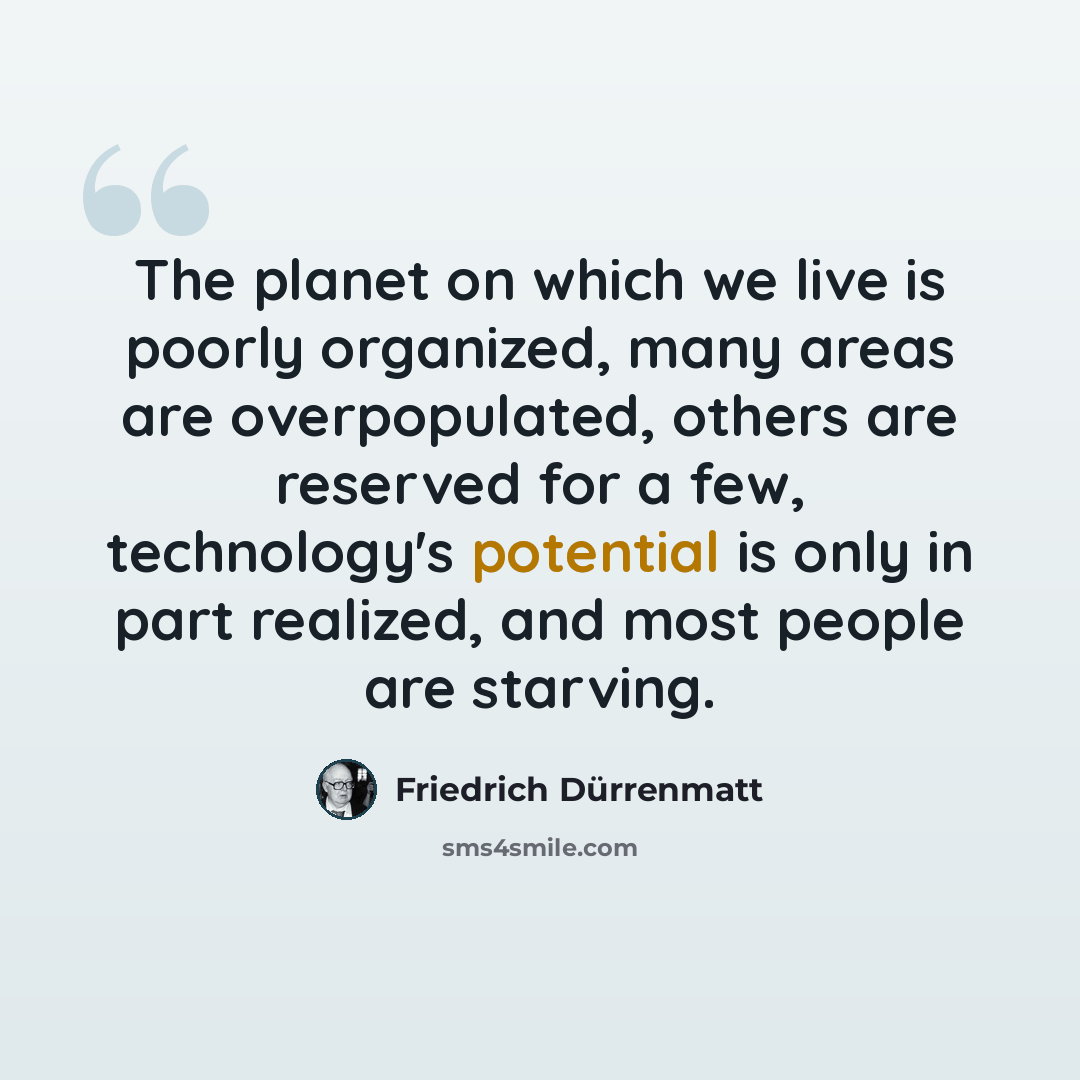 “The planet on which we live is poorly organized, many areas are overpopulated, others are reserved for a few, technology's potential is only in part realized, and most people are starving.” quote by Friedrich Durrenmatt