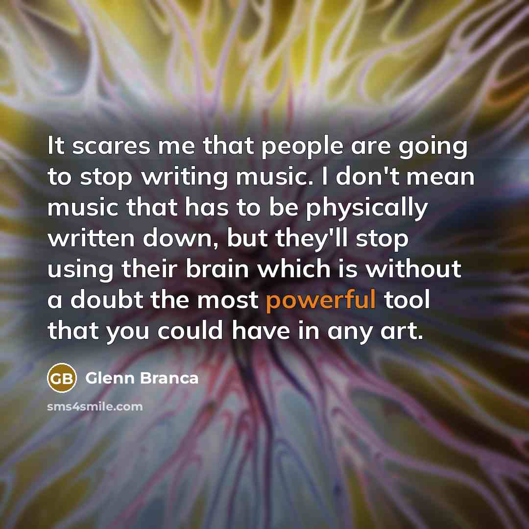 “It scares me that people are going to stop writing music. I don't mean music that has to be physically written down, but they'll stop using their brain which is without a doubt the most powerful tool that you could have in any art.” quote by Glenn Branca