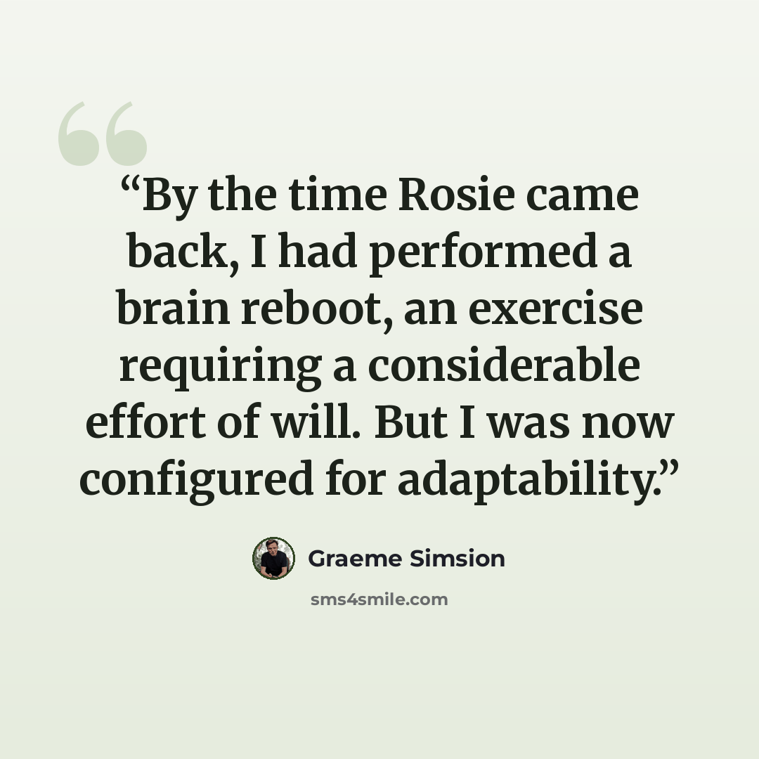 “By the time Rosie came back, I had performed a brain reboot, an exercise requiring a considerable effort of will. But I was now configured for adaptability.” quote by Graeme Simsion