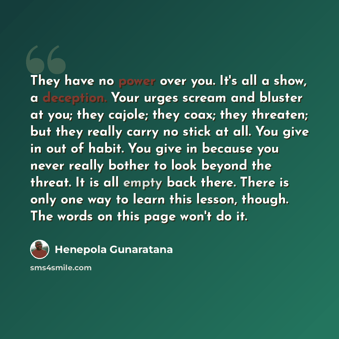 “They have no power over you. It's all a show, a deception. Your urges scream and bluster at you; they cajole; they coax; they threaten; but they really carry no stick at all. You give in out of habit. You give in because you never really bother to look beyond the threat. It is all empty back…” quote by Henepola Gunaratana