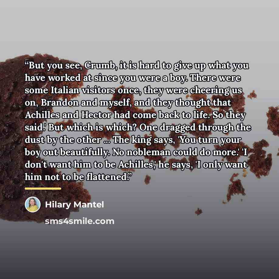 “But you see, Crumb, it is hard to give up what you have worked at since you were a boy. There were some Italian visitors once, they were cheering us on, Brandon and myself, and they thought that Achilles and Hector had come back to life. So they said.' But which is which? One dragged through the…” quote by Hilary Mantel