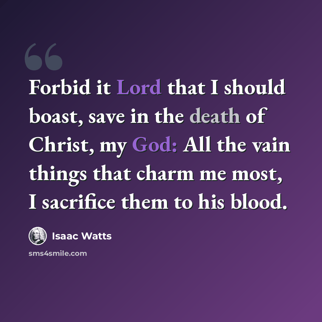 “Forbid it Lord that I should boast, save in the death of Christ, my God: All the vain things that charm me most, I sacrifice them to his blood.” quote by Isaac Watts