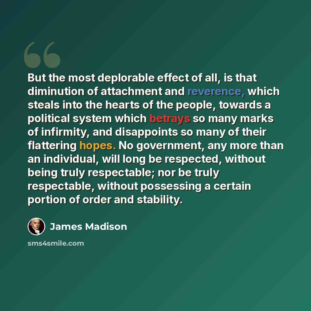 “But the most deplorable effect of all, is that diminution of attachment and reverence, which steals into the hearts of the people, towards a political system which betrays so many marks of infirmity, and disappoints so many of their flattering hopes. No government, any more than an individual…” quote by James Madison