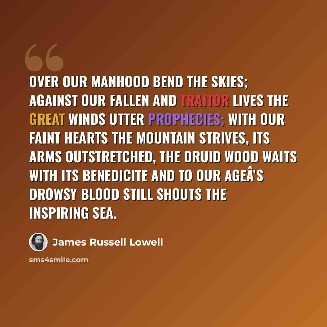 “Over our manhood bend the skies; Against our fallen and traitor lives The great winds utter prophecies; With our faint hearts the mountain strives, Its arms outstretched, the druid wood Waits with its benedicite And to our ageÂ’s drowsy blood Still shouts the inspiring sea.” quote by James Russell Lowell