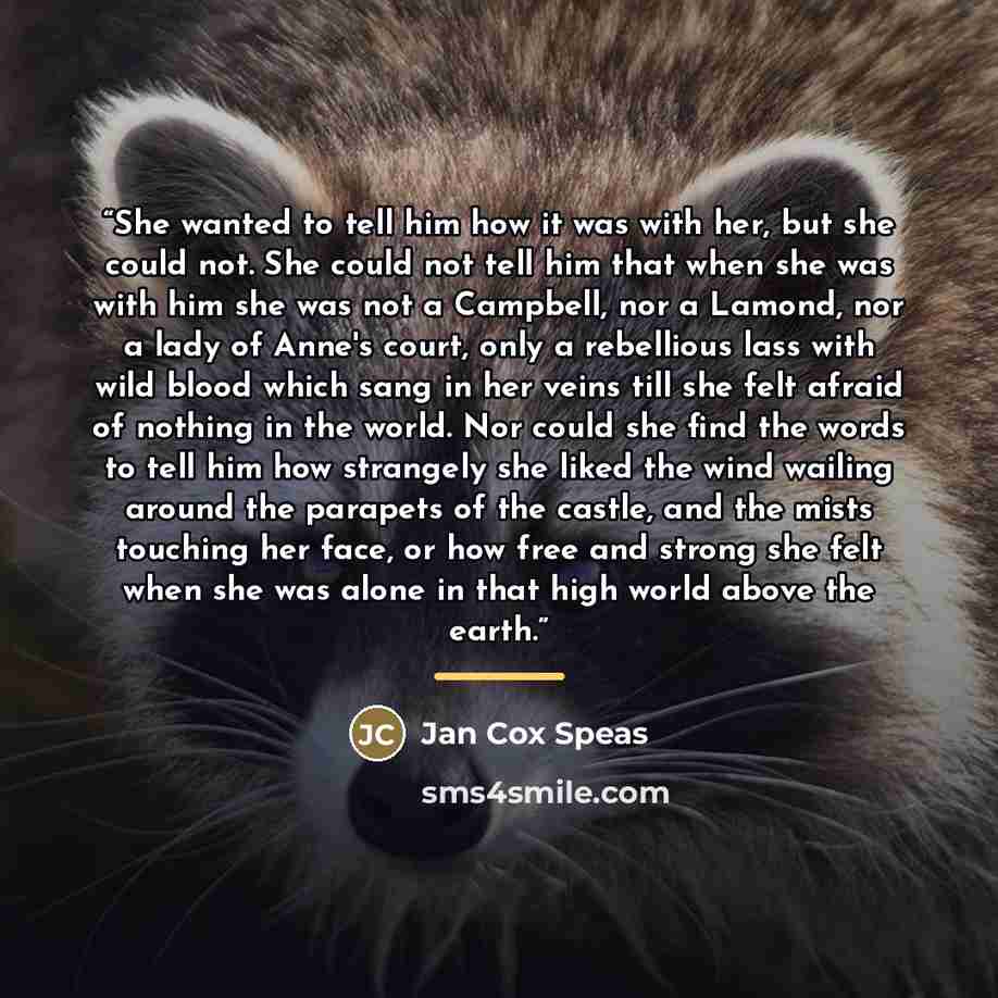 “She wanted to tell him how it was with her, but she could not. She could not tell him that when she was with him she was not a Campbell, nor a Lamond, nor a lady of Anne's court, only a rebellious lass with wild blood which sang in her veins till she felt afraid of nothing in the world. Nor could…” quote by Jan Cox Speas