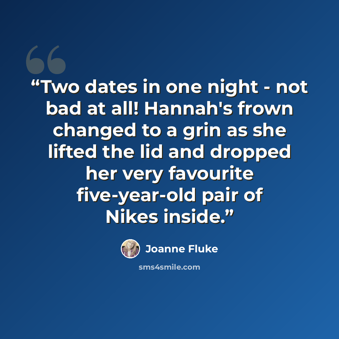 “Two dates in one night - not bad at all! Hannah's frown changed to a grin as she lifted the lid and dropped her very favourite five-year-old pair of Nikes inside.” quote by Joanne Fluke